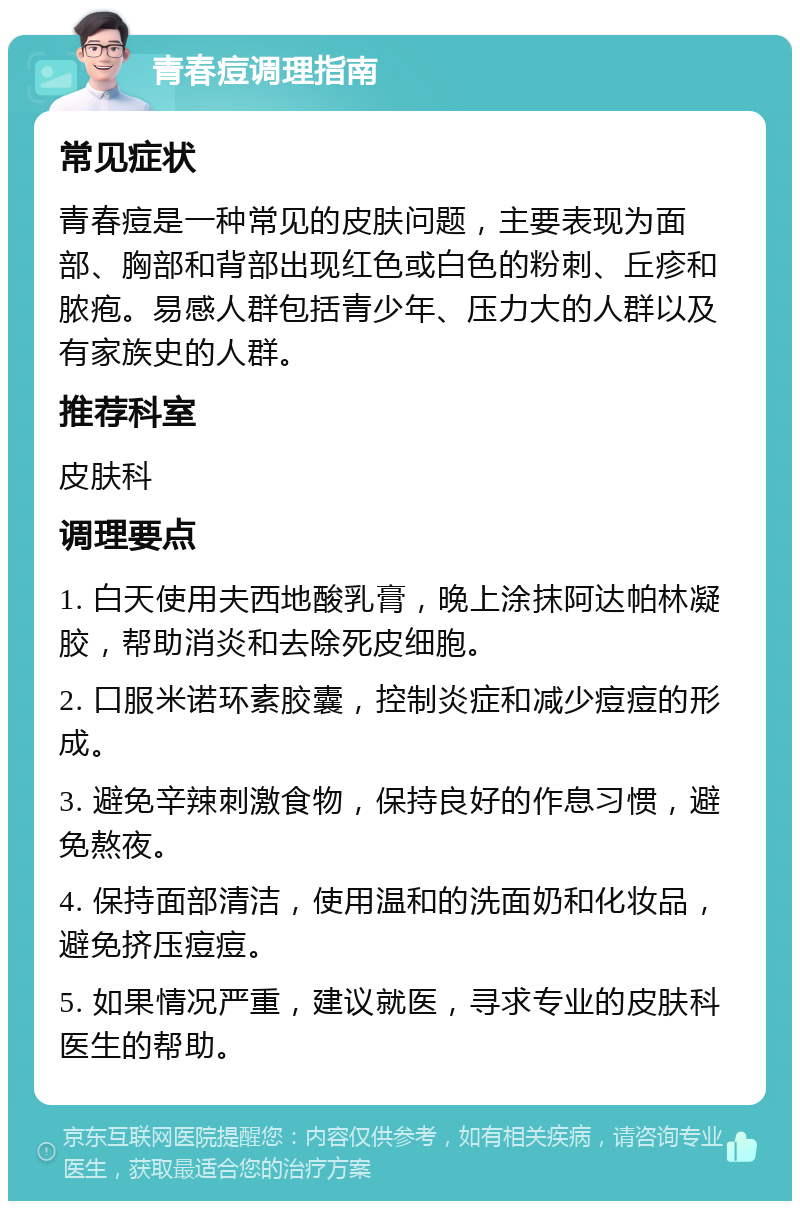 青春痘调理指南 常见症状 青春痘是一种常见的皮肤问题，主要表现为面部、胸部和背部出现红色或白色的粉刺、丘疹和脓疱。易感人群包括青少年、压力大的人群以及有家族史的人群。 推荐科室 皮肤科 调理要点 1. 白天使用夫西地酸乳膏，晚上涂抹阿达帕林凝胶，帮助消炎和去除死皮细胞。 2. 口服米诺环素胶囊，控制炎症和减少痘痘的形成。 3. 避免辛辣刺激食物，保持良好的作息习惯，避免熬夜。 4. 保持面部清洁，使用温和的洗面奶和化妆品，避免挤压痘痘。 5. 如果情况严重，建议就医，寻求专业的皮肤科医生的帮助。