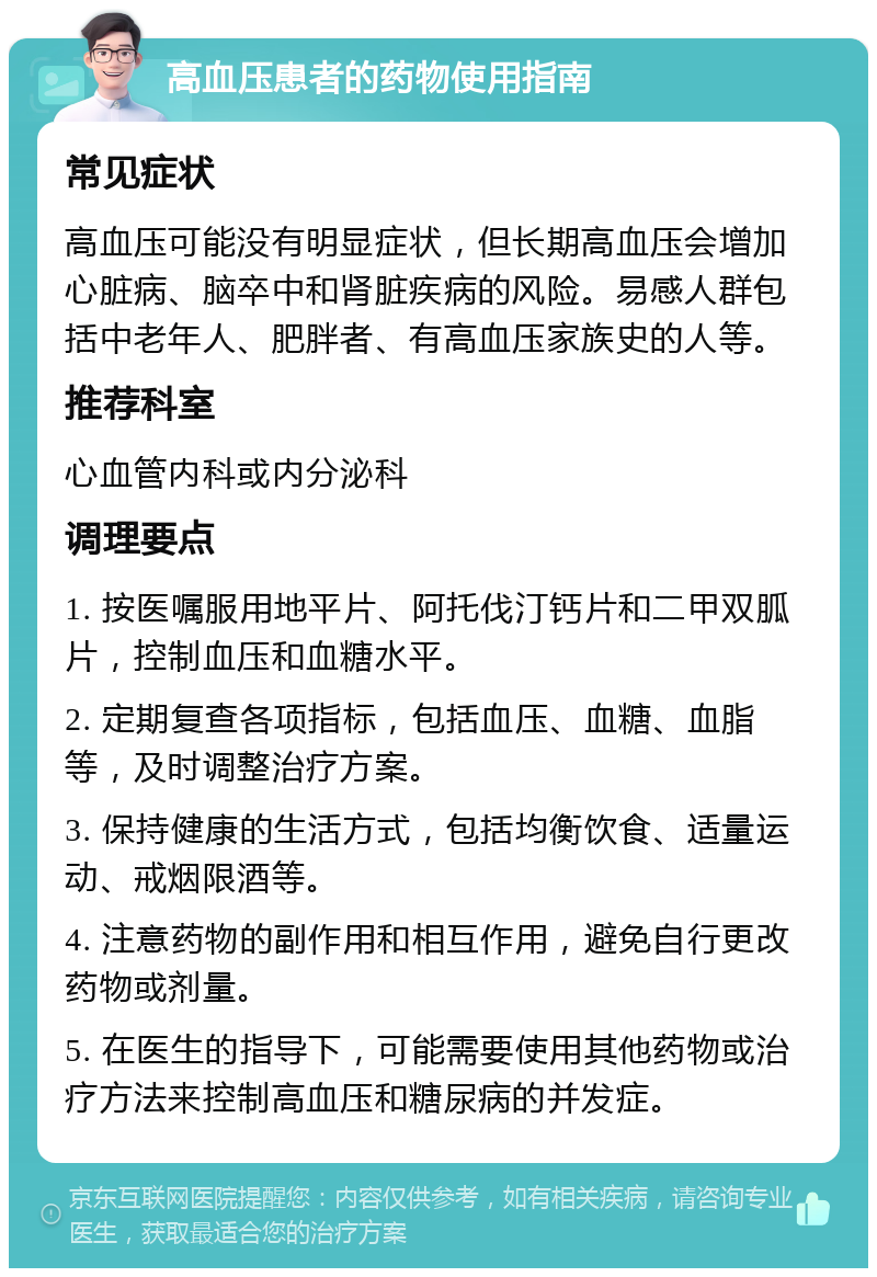 高血压患者的药物使用指南 常见症状 高血压可能没有明显症状，但长期高血压会增加心脏病、脑卒中和肾脏疾病的风险。易感人群包括中老年人、肥胖者、有高血压家族史的人等。 推荐科室 心血管内科或内分泌科 调理要点 1. 按医嘱服用地平片、阿托伐汀钙片和二甲双胍片，控制血压和血糖水平。 2. 定期复查各项指标，包括血压、血糖、血脂等，及时调整治疗方案。 3. 保持健康的生活方式，包括均衡饮食、适量运动、戒烟限酒等。 4. 注意药物的副作用和相互作用，避免自行更改药物或剂量。 5. 在医生的指导下，可能需要使用其他药物或治疗方法来控制高血压和糖尿病的并发症。