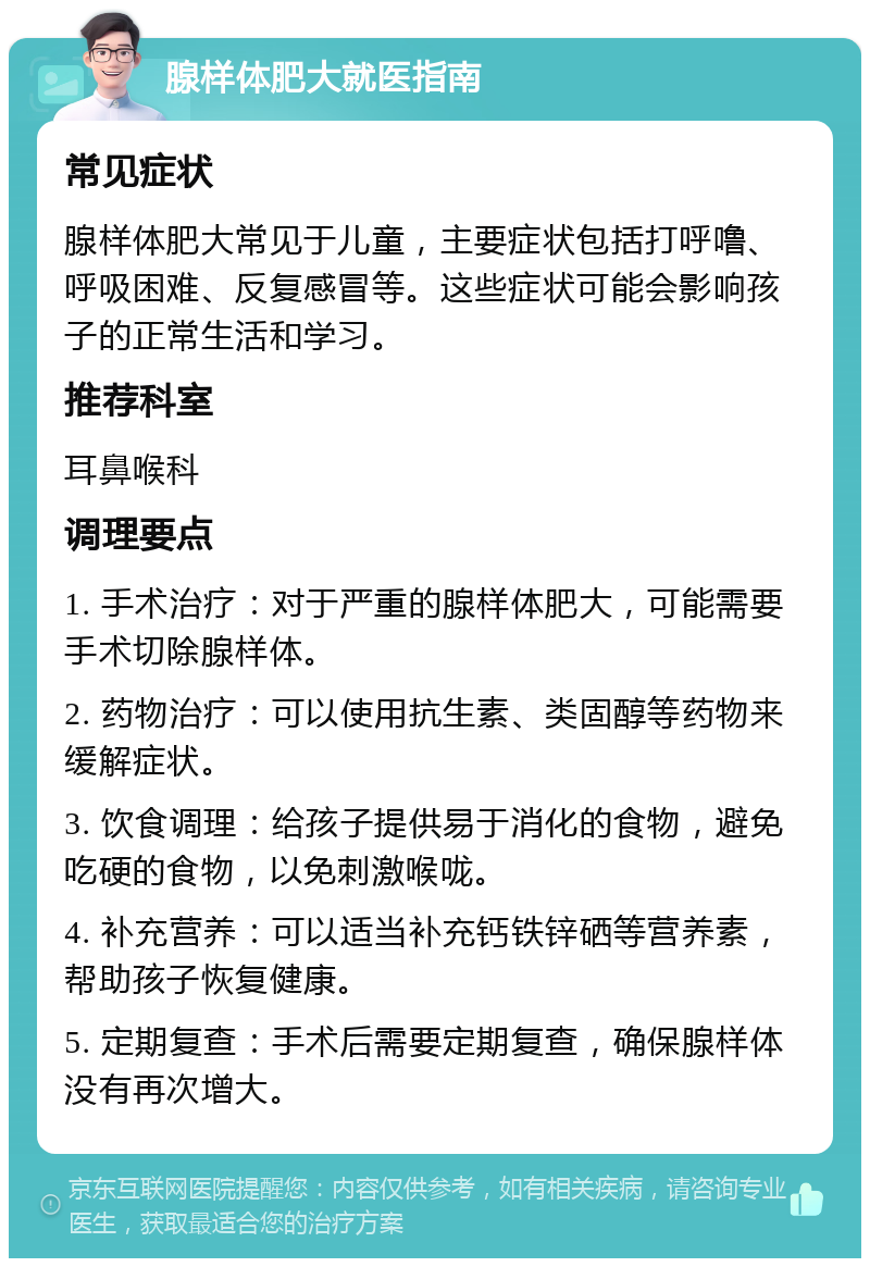 腺样体肥大就医指南 常见症状 腺样体肥大常见于儿童，主要症状包括打呼噜、呼吸困难、反复感冒等。这些症状可能会影响孩子的正常生活和学习。 推荐科室 耳鼻喉科 调理要点 1. 手术治疗：对于严重的腺样体肥大，可能需要手术切除腺样体。 2. 药物治疗：可以使用抗生素、类固醇等药物来缓解症状。 3. 饮食调理：给孩子提供易于消化的食物，避免吃硬的食物，以免刺激喉咙。 4. 补充营养：可以适当补充钙铁锌硒等营养素，帮助孩子恢复健康。 5. 定期复查：手术后需要定期复查，确保腺样体没有再次增大。