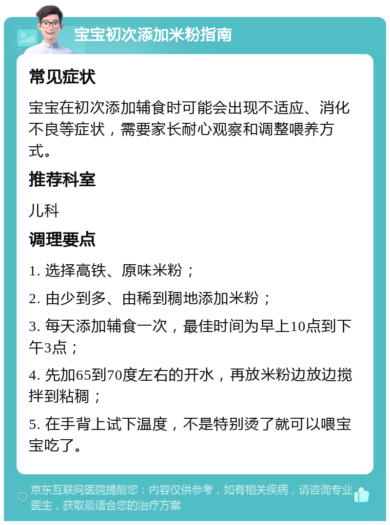 宝宝初次添加米粉指南 常见症状 宝宝在初次添加辅食时可能会出现不适应、消化不良等症状，需要家长耐心观察和调整喂养方式。 推荐科室 儿科 调理要点 1. 选择高铁、原味米粉； 2. 由少到多、由稀到稠地添加米粉； 3. 每天添加辅食一次，最佳时间为早上10点到下午3点； 4. 先加65到70度左右的开水，再放米粉边放边搅拌到粘稠； 5. 在手背上试下温度，不是特别烫了就可以喂宝宝吃了。