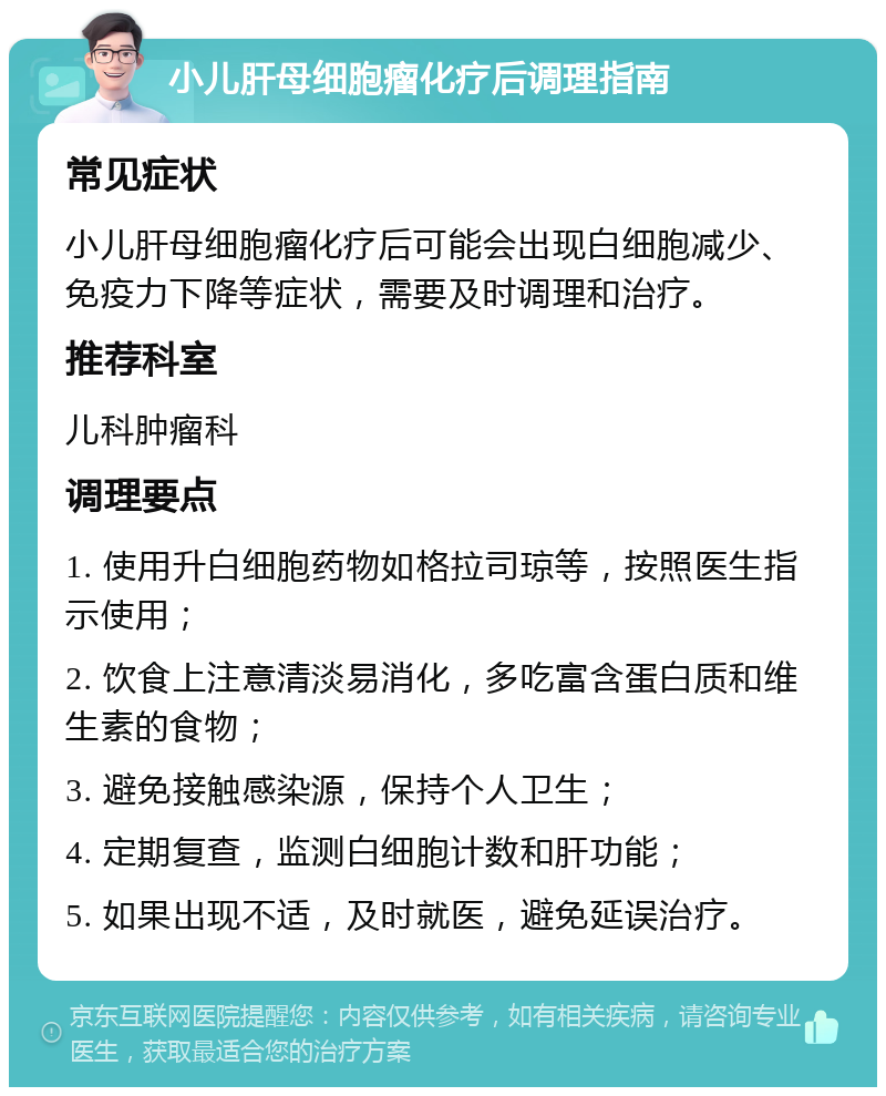 小儿肝母细胞瘤化疗后调理指南 常见症状 小儿肝母细胞瘤化疗后可能会出现白细胞减少、免疫力下降等症状，需要及时调理和治疗。 推荐科室 儿科肿瘤科 调理要点 1. 使用升白细胞药物如格拉司琼等，按照医生指示使用； 2. 饮食上注意清淡易消化，多吃富含蛋白质和维生素的食物； 3. 避免接触感染源，保持个人卫生； 4. 定期复查，监测白细胞计数和肝功能； 5. 如果出现不适，及时就医，避免延误治疗。