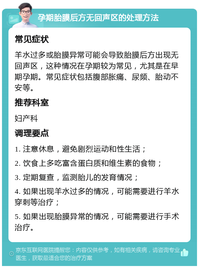 孕期胎膜后方无回声区的处理方法 常见症状 羊水过多或胎膜异常可能会导致胎膜后方出现无回声区，这种情况在孕期较为常见，尤其是在早期孕期。常见症状包括腹部胀痛、尿频、胎动不安等。 推荐科室 妇产科 调理要点 1. 注意休息，避免剧烈运动和性生活； 2. 饮食上多吃富含蛋白质和维生素的食物； 3. 定期复查，监测胎儿的发育情况； 4. 如果出现羊水过多的情况，可能需要进行羊水穿刺等治疗； 5. 如果出现胎膜异常的情况，可能需要进行手术治疗。