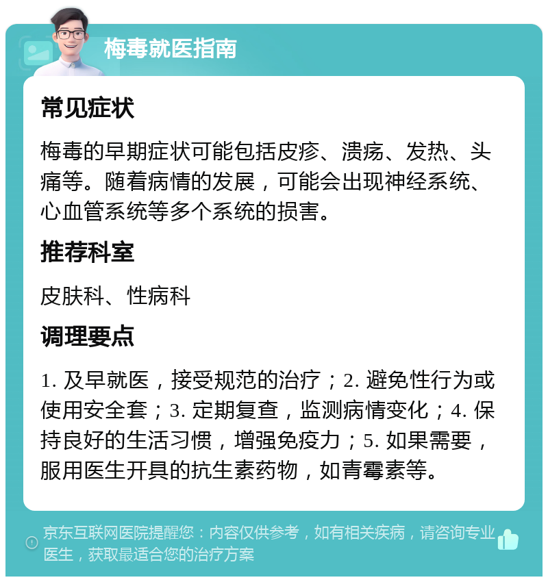 梅毒就医指南 常见症状 梅毒的早期症状可能包括皮疹、溃疡、发热、头痛等。随着病情的发展，可能会出现神经系统、心血管系统等多个系统的损害。 推荐科室 皮肤科、性病科 调理要点 1. 及早就医，接受规范的治疗；2. 避免性行为或使用安全套；3. 定期复查，监测病情变化；4. 保持良好的生活习惯，增强免疫力；5. 如果需要，服用医生开具的抗生素药物，如青霉素等。