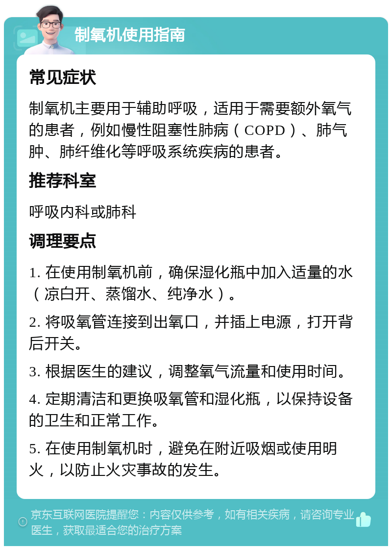 制氧机使用指南 常见症状 制氧机主要用于辅助呼吸，适用于需要额外氧气的患者，例如慢性阻塞性肺病（COPD）、肺气肿、肺纤维化等呼吸系统疾病的患者。 推荐科室 呼吸内科或肺科 调理要点 1. 在使用制氧机前，确保湿化瓶中加入适量的水（凉白开、蒸馏水、纯净水）。 2. 将吸氧管连接到出氧口，并插上电源，打开背后开关。 3. 根据医生的建议，调整氧气流量和使用时间。 4. 定期清洁和更换吸氧管和湿化瓶，以保持设备的卫生和正常工作。 5. 在使用制氧机时，避免在附近吸烟或使用明火，以防止火灾事故的发生。