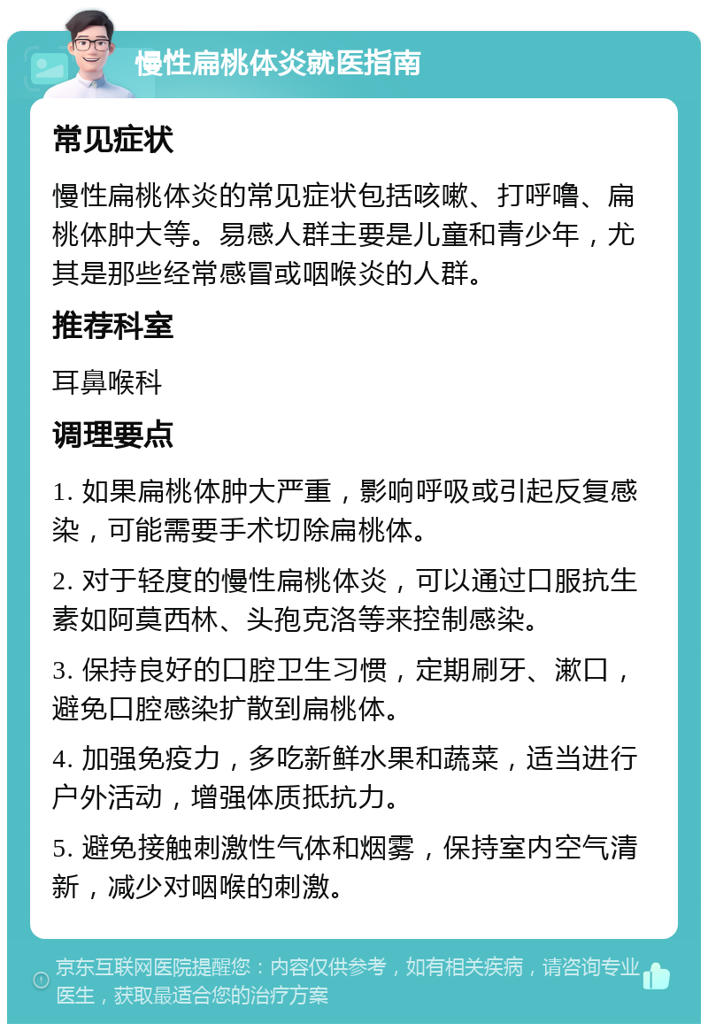 慢性扁桃体炎就医指南 常见症状 慢性扁桃体炎的常见症状包括咳嗽、打呼噜、扁桃体肿大等。易感人群主要是儿童和青少年，尤其是那些经常感冒或咽喉炎的人群。 推荐科室 耳鼻喉科 调理要点 1. 如果扁桃体肿大严重，影响呼吸或引起反复感染，可能需要手术切除扁桃体。 2. 对于轻度的慢性扁桃体炎，可以通过口服抗生素如阿莫西林、头孢克洛等来控制感染。 3. 保持良好的口腔卫生习惯，定期刷牙、漱口，避免口腔感染扩散到扁桃体。 4. 加强免疫力，多吃新鲜水果和蔬菜，适当进行户外活动，增强体质抵抗力。 5. 避免接触刺激性气体和烟雾，保持室内空气清新，减少对咽喉的刺激。