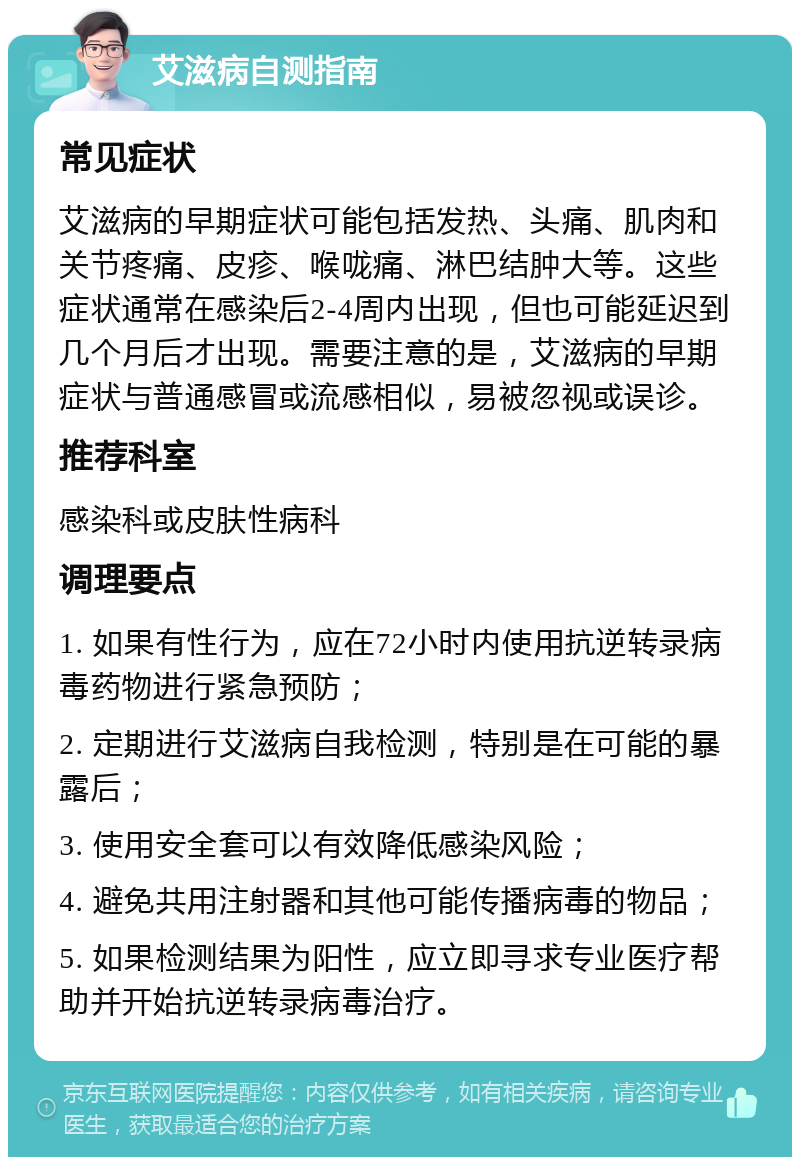 艾滋病自测指南 常见症状 艾滋病的早期症状可能包括发热、头痛、肌肉和关节疼痛、皮疹、喉咙痛、淋巴结肿大等。这些症状通常在感染后2-4周内出现，但也可能延迟到几个月后才出现。需要注意的是，艾滋病的早期症状与普通感冒或流感相似，易被忽视或误诊。 推荐科室 感染科或皮肤性病科 调理要点 1. 如果有性行为，应在72小时内使用抗逆转录病毒药物进行紧急预防； 2. 定期进行艾滋病自我检测，特别是在可能的暴露后； 3. 使用安全套可以有效降低感染风险； 4. 避免共用注射器和其他可能传播病毒的物品； 5. 如果检测结果为阳性，应立即寻求专业医疗帮助并开始抗逆转录病毒治疗。