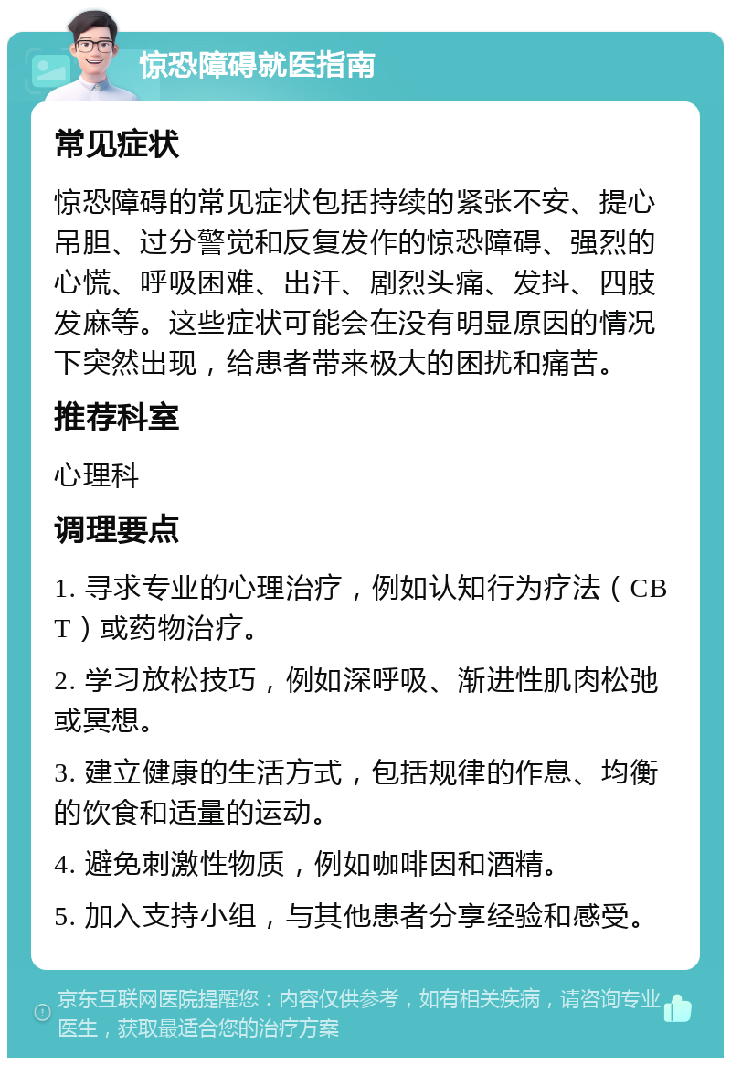 惊恐障碍就医指南 常见症状 惊恐障碍的常见症状包括持续的紧张不安、提心吊胆、过分警觉和反复发作的惊恐障碍、强烈的心慌、呼吸困难、出汗、剧烈头痛、发抖、四肢发麻等。这些症状可能会在没有明显原因的情况下突然出现，给患者带来极大的困扰和痛苦。 推荐科室 心理科 调理要点 1. 寻求专业的心理治疗，例如认知行为疗法（CBT）或药物治疗。 2. 学习放松技巧，例如深呼吸、渐进性肌肉松弛或冥想。 3. 建立健康的生活方式，包括规律的作息、均衡的饮食和适量的运动。 4. 避免刺激性物质，例如咖啡因和酒精。 5. 加入支持小组，与其他患者分享经验和感受。