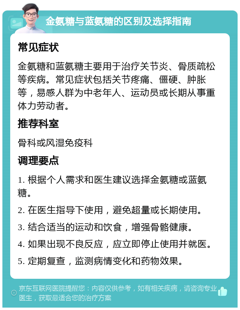 金氨糖与蓝氨糖的区别及选择指南 常见症状 金氨糖和蓝氨糖主要用于治疗关节炎、骨质疏松等疾病。常见症状包括关节疼痛、僵硬、肿胀等，易感人群为中老年人、运动员或长期从事重体力劳动者。 推荐科室 骨科或风湿免疫科 调理要点 1. 根据个人需求和医生建议选择金氨糖或蓝氨糖。 2. 在医生指导下使用，避免超量或长期使用。 3. 结合适当的运动和饮食，增强骨骼健康。 4. 如果出现不良反应，应立即停止使用并就医。 5. 定期复查，监测病情变化和药物效果。