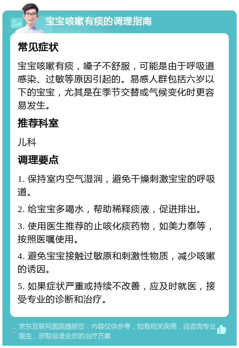 宝宝咳嗽有痰的调理指南 常见症状 宝宝咳嗽有痰，嗓子不舒服，可能是由于呼吸道感染、过敏等原因引起的。易感人群包括六岁以下的宝宝，尤其是在季节交替或气候变化时更容易发生。 推荐科室 儿科 调理要点 1. 保持室内空气湿润，避免干燥刺激宝宝的呼吸道。 2. 给宝宝多喝水，帮助稀释痰液，促进排出。 3. 使用医生推荐的止咳化痰药物，如美力泰等，按照医嘱使用。 4. 避免宝宝接触过敏原和刺激性物质，减少咳嗽的诱因。 5. 如果症状严重或持续不改善，应及时就医，接受专业的诊断和治疗。