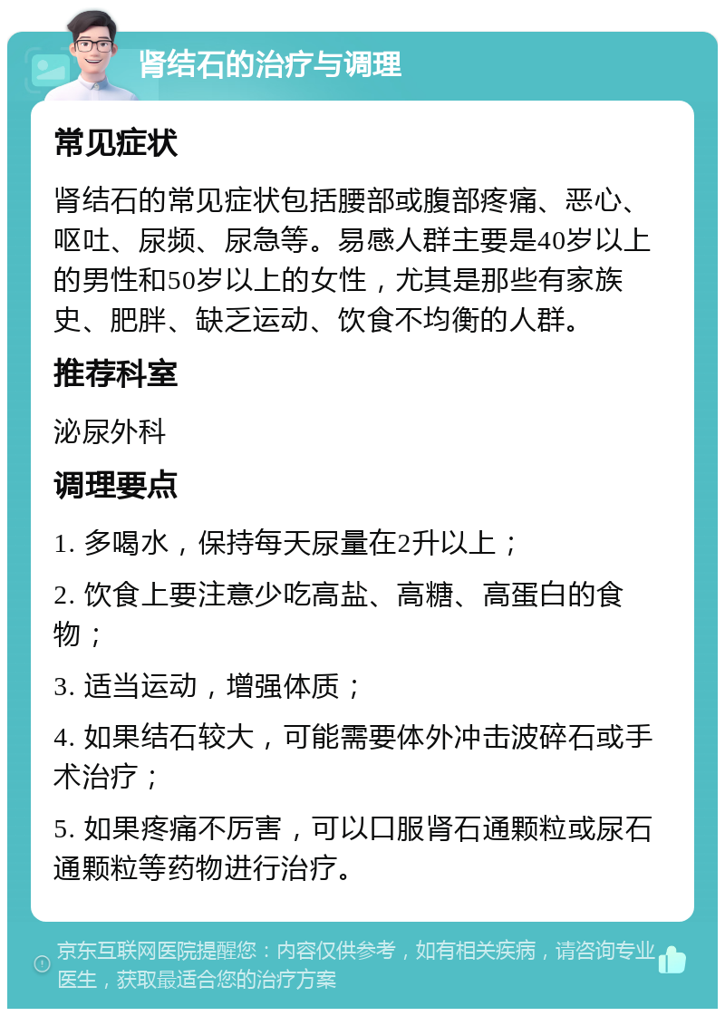 肾结石的治疗与调理 常见症状 肾结石的常见症状包括腰部或腹部疼痛、恶心、呕吐、尿频、尿急等。易感人群主要是40岁以上的男性和50岁以上的女性，尤其是那些有家族史、肥胖、缺乏运动、饮食不均衡的人群。 推荐科室 泌尿外科 调理要点 1. 多喝水，保持每天尿量在2升以上； 2. 饮食上要注意少吃高盐、高糖、高蛋白的食物； 3. 适当运动，增强体质； 4. 如果结石较大，可能需要体外冲击波碎石或手术治疗； 5. 如果疼痛不厉害，可以口服肾石通颗粒或尿石通颗粒等药物进行治疗。