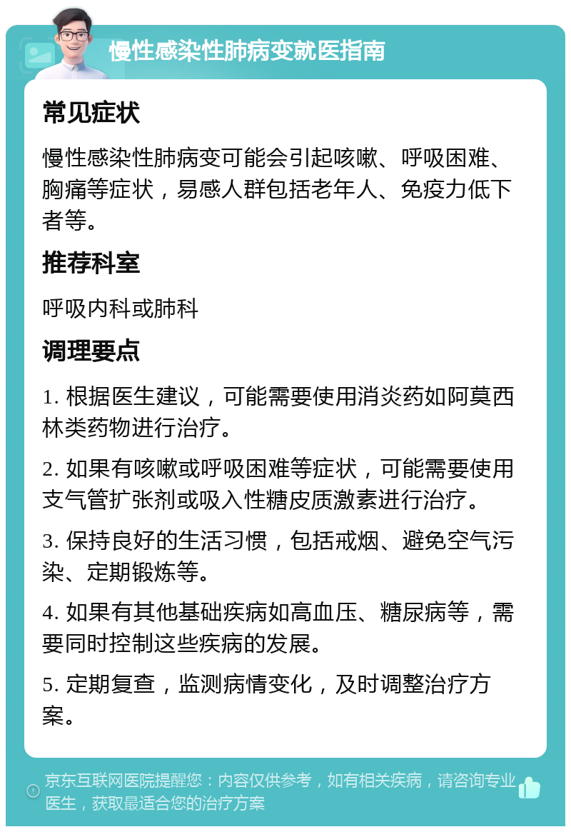 慢性感染性肺病变就医指南 常见症状 慢性感染性肺病变可能会引起咳嗽、呼吸困难、胸痛等症状，易感人群包括老年人、免疫力低下者等。 推荐科室 呼吸内科或肺科 调理要点 1. 根据医生建议，可能需要使用消炎药如阿莫西林类药物进行治疗。 2. 如果有咳嗽或呼吸困难等症状，可能需要使用支气管扩张剂或吸入性糖皮质激素进行治疗。 3. 保持良好的生活习惯，包括戒烟、避免空气污染、定期锻炼等。 4. 如果有其他基础疾病如高血压、糖尿病等，需要同时控制这些疾病的发展。 5. 定期复查，监测病情变化，及时调整治疗方案。