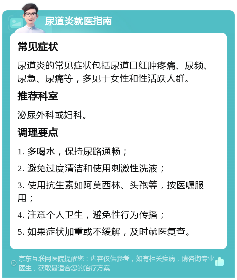 尿道炎就医指南 常见症状 尿道炎的常见症状包括尿道口红肿疼痛、尿频、尿急、尿痛等，多见于女性和性活跃人群。 推荐科室 泌尿外科或妇科。 调理要点 1. 多喝水，保持尿路通畅； 2. 避免过度清洁和使用刺激性洗液； 3. 使用抗生素如阿莫西林、头孢等，按医嘱服用； 4. 注意个人卫生，避免性行为传播； 5. 如果症状加重或不缓解，及时就医复查。