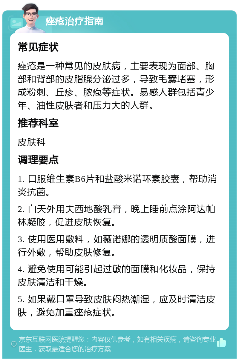 痤疮治疗指南 常见症状 痤疮是一种常见的皮肤病，主要表现为面部、胸部和背部的皮脂腺分泌过多，导致毛囊堵塞，形成粉刺、丘疹、脓疱等症状。易感人群包括青少年、油性皮肤者和压力大的人群。 推荐科室 皮肤科 调理要点 1. 口服维生素B6片和盐酸米诺环素胶囊，帮助消炎抗菌。 2. 白天外用夫西地酸乳膏，晚上睡前点涂阿达帕林凝胶，促进皮肤恢复。 3. 使用医用敷料，如薇诺娜的透明质酸面膜，进行外敷，帮助皮肤修复。 4. 避免使用可能引起过敏的面膜和化妆品，保持皮肤清洁和干燥。 5. 如果戴口罩导致皮肤闷热潮湿，应及时清洁皮肤，避免加重痤疮症状。