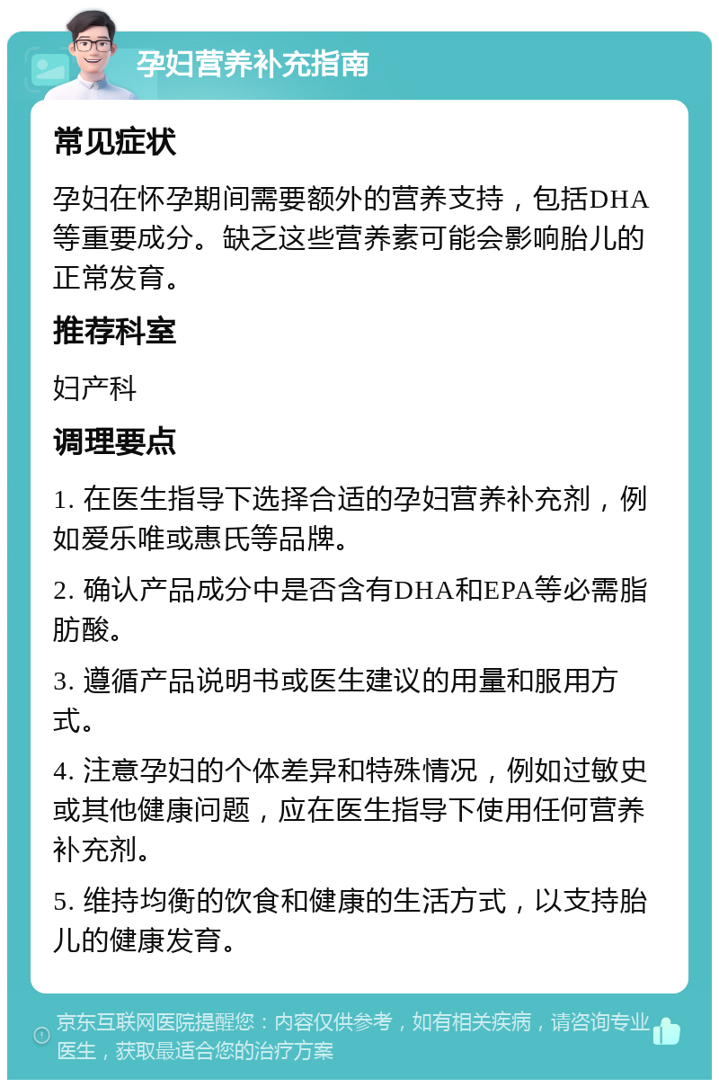 孕妇营养补充指南 常见症状 孕妇在怀孕期间需要额外的营养支持，包括DHA等重要成分。缺乏这些营养素可能会影响胎儿的正常发育。 推荐科室 妇产科 调理要点 1. 在医生指导下选择合适的孕妇营养补充剂，例如爱乐唯或惠氏等品牌。 2. 确认产品成分中是否含有DHA和EPA等必需脂肪酸。 3. 遵循产品说明书或医生建议的用量和服用方式。 4. 注意孕妇的个体差异和特殊情况，例如过敏史或其他健康问题，应在医生指导下使用任何营养补充剂。 5. 维持均衡的饮食和健康的生活方式，以支持胎儿的健康发育。