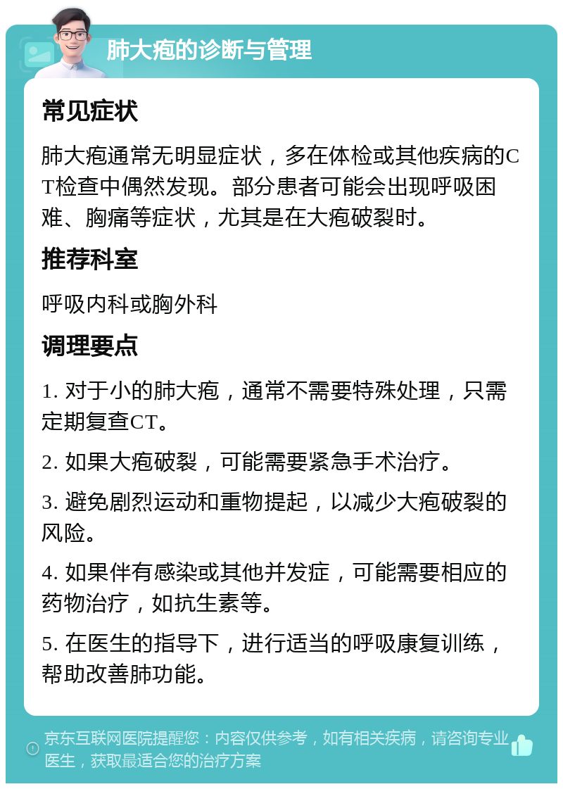 肺大疱的诊断与管理 常见症状 肺大疱通常无明显症状，多在体检或其他疾病的CT检查中偶然发现。部分患者可能会出现呼吸困难、胸痛等症状，尤其是在大疱破裂时。 推荐科室 呼吸内科或胸外科 调理要点 1. 对于小的肺大疱，通常不需要特殊处理，只需定期复查CT。 2. 如果大疱破裂，可能需要紧急手术治疗。 3. 避免剧烈运动和重物提起，以减少大疱破裂的风险。 4. 如果伴有感染或其他并发症，可能需要相应的药物治疗，如抗生素等。 5. 在医生的指导下，进行适当的呼吸康复训练，帮助改善肺功能。