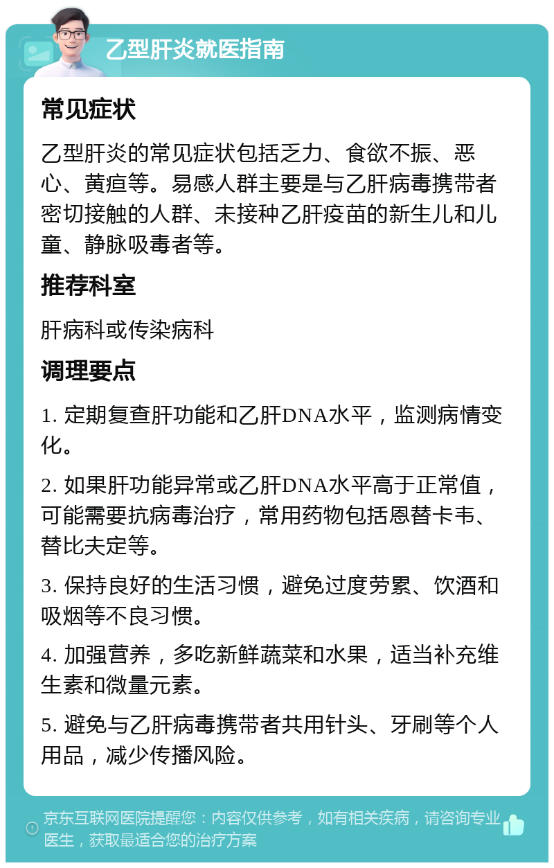 乙型肝炎就医指南 常见症状 乙型肝炎的常见症状包括乏力、食欲不振、恶心、黄疸等。易感人群主要是与乙肝病毒携带者密切接触的人群、未接种乙肝疫苗的新生儿和儿童、静脉吸毒者等。 推荐科室 肝病科或传染病科 调理要点 1. 定期复查肝功能和乙肝DNA水平，监测病情变化。 2. 如果肝功能异常或乙肝DNA水平高于正常值，可能需要抗病毒治疗，常用药物包括恩替卡韦、替比夫定等。 3. 保持良好的生活习惯，避免过度劳累、饮酒和吸烟等不良习惯。 4. 加强营养，多吃新鲜蔬菜和水果，适当补充维生素和微量元素。 5. 避免与乙肝病毒携带者共用针头、牙刷等个人用品，减少传播风险。