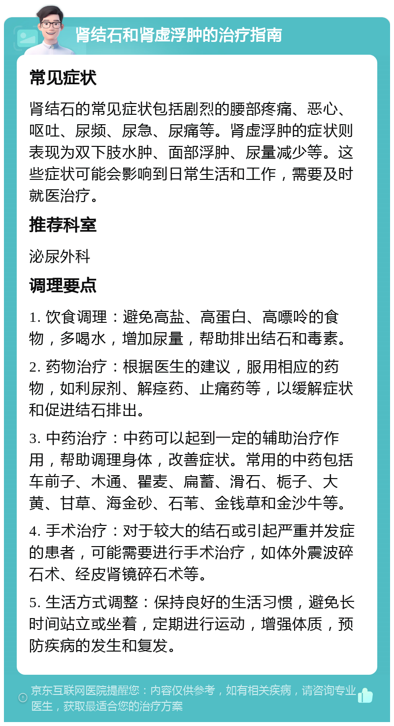 肾结石和肾虚浮肿的治疗指南 常见症状 肾结石的常见症状包括剧烈的腰部疼痛、恶心、呕吐、尿频、尿急、尿痛等。肾虚浮肿的症状则表现为双下肢水肿、面部浮肿、尿量减少等。这些症状可能会影响到日常生活和工作，需要及时就医治疗。 推荐科室 泌尿外科 调理要点 1. 饮食调理：避免高盐、高蛋白、高嘌呤的食物，多喝水，增加尿量，帮助排出结石和毒素。 2. 药物治疗：根据医生的建议，服用相应的药物，如利尿剂、解痉药、止痛药等，以缓解症状和促进结石排出。 3. 中药治疗：中药可以起到一定的辅助治疗作用，帮助调理身体，改善症状。常用的中药包括车前子、木通、瞿麦、扁蓄、滑石、栀子、大黄、甘草、海金砂、石苇、金钱草和金沙牛等。 4. 手术治疗：对于较大的结石或引起严重并发症的患者，可能需要进行手术治疗，如体外震波碎石术、经皮肾镜碎石术等。 5. 生活方式调整：保持良好的生活习惯，避免长时间站立或坐着，定期进行运动，增强体质，预防疾病的发生和复发。