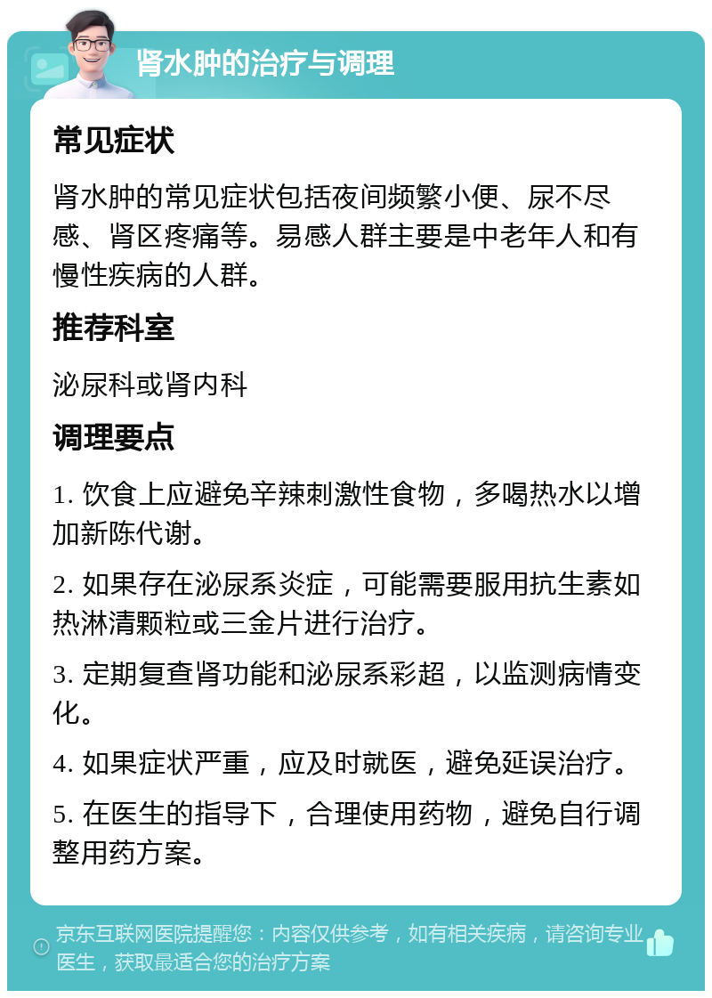 肾水肿的治疗与调理 常见症状 肾水肿的常见症状包括夜间频繁小便、尿不尽感、肾区疼痛等。易感人群主要是中老年人和有慢性疾病的人群。 推荐科室 泌尿科或肾内科 调理要点 1. 饮食上应避免辛辣刺激性食物，多喝热水以增加新陈代谢。 2. 如果存在泌尿系炎症，可能需要服用抗生素如热淋清颗粒或三金片进行治疗。 3. 定期复查肾功能和泌尿系彩超，以监测病情变化。 4. 如果症状严重，应及时就医，避免延误治疗。 5. 在医生的指导下，合理使用药物，避免自行调整用药方案。