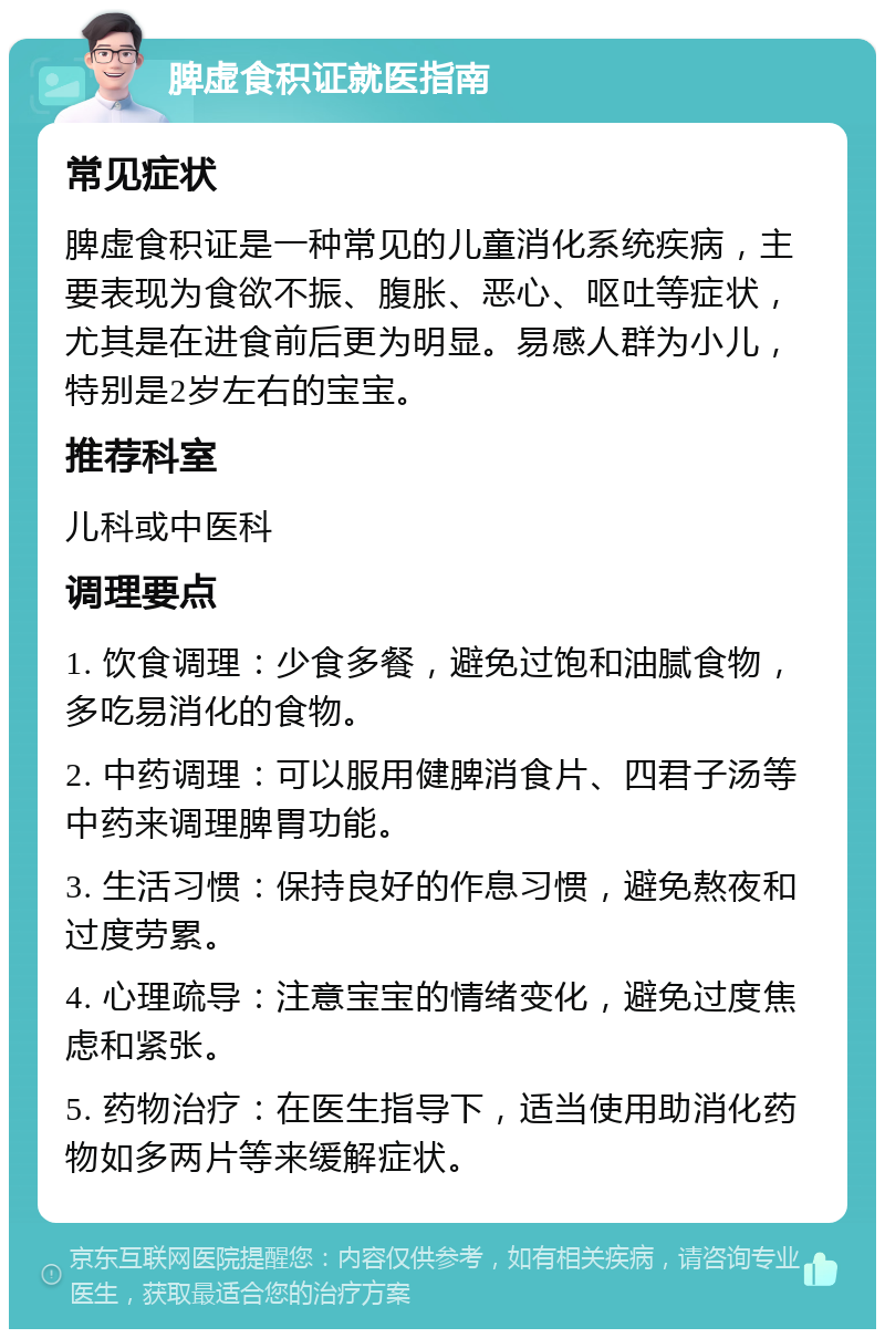 脾虚食积证就医指南 常见症状 脾虚食积证是一种常见的儿童消化系统疾病，主要表现为食欲不振、腹胀、恶心、呕吐等症状，尤其是在进食前后更为明显。易感人群为小儿，特别是2岁左右的宝宝。 推荐科室 儿科或中医科 调理要点 1. 饮食调理：少食多餐，避免过饱和油腻食物，多吃易消化的食物。 2. 中药调理：可以服用健脾消食片、四君子汤等中药来调理脾胃功能。 3. 生活习惯：保持良好的作息习惯，避免熬夜和过度劳累。 4. 心理疏导：注意宝宝的情绪变化，避免过度焦虑和紧张。 5. 药物治疗：在医生指导下，适当使用助消化药物如多两片等来缓解症状。