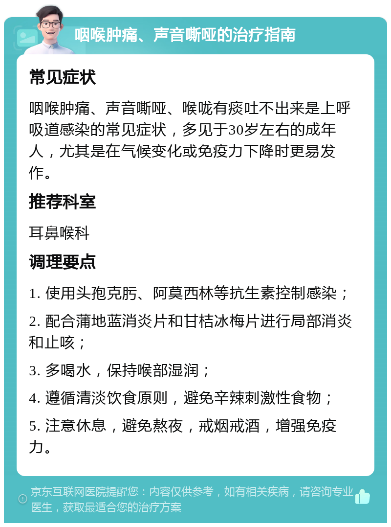 咽喉肿痛、声音嘶哑的治疗指南 常见症状 咽喉肿痛、声音嘶哑、喉咙有痰吐不出来是上呼吸道感染的常见症状，多见于30岁左右的成年人，尤其是在气候变化或免疫力下降时更易发作。 推荐科室 耳鼻喉科 调理要点 1. 使用头孢克肟、阿莫西林等抗生素控制感染； 2. 配合蒲地蓝消炎片和甘桔冰梅片进行局部消炎和止咳； 3. 多喝水，保持喉部湿润； 4. 遵循清淡饮食原则，避免辛辣刺激性食物； 5. 注意休息，避免熬夜，戒烟戒酒，增强免疫力。