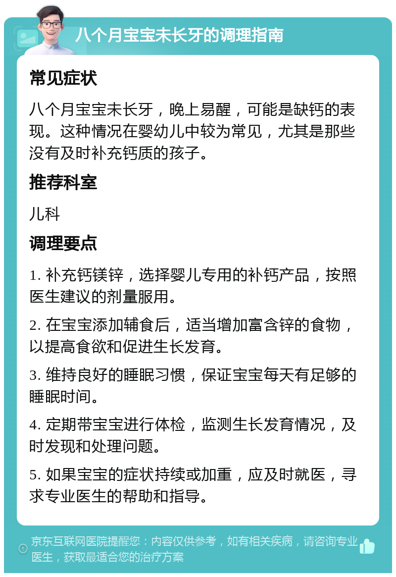 八个月宝宝未长牙的调理指南 常见症状 八个月宝宝未长牙，晚上易醒，可能是缺钙的表现。这种情况在婴幼儿中较为常见，尤其是那些没有及时补充钙质的孩子。 推荐科室 儿科 调理要点 1. 补充钙镁锌，选择婴儿专用的补钙产品，按照医生建议的剂量服用。 2. 在宝宝添加辅食后，适当增加富含锌的食物，以提高食欲和促进生长发育。 3. 维持良好的睡眠习惯，保证宝宝每天有足够的睡眠时间。 4. 定期带宝宝进行体检，监测生长发育情况，及时发现和处理问题。 5. 如果宝宝的症状持续或加重，应及时就医，寻求专业医生的帮助和指导。