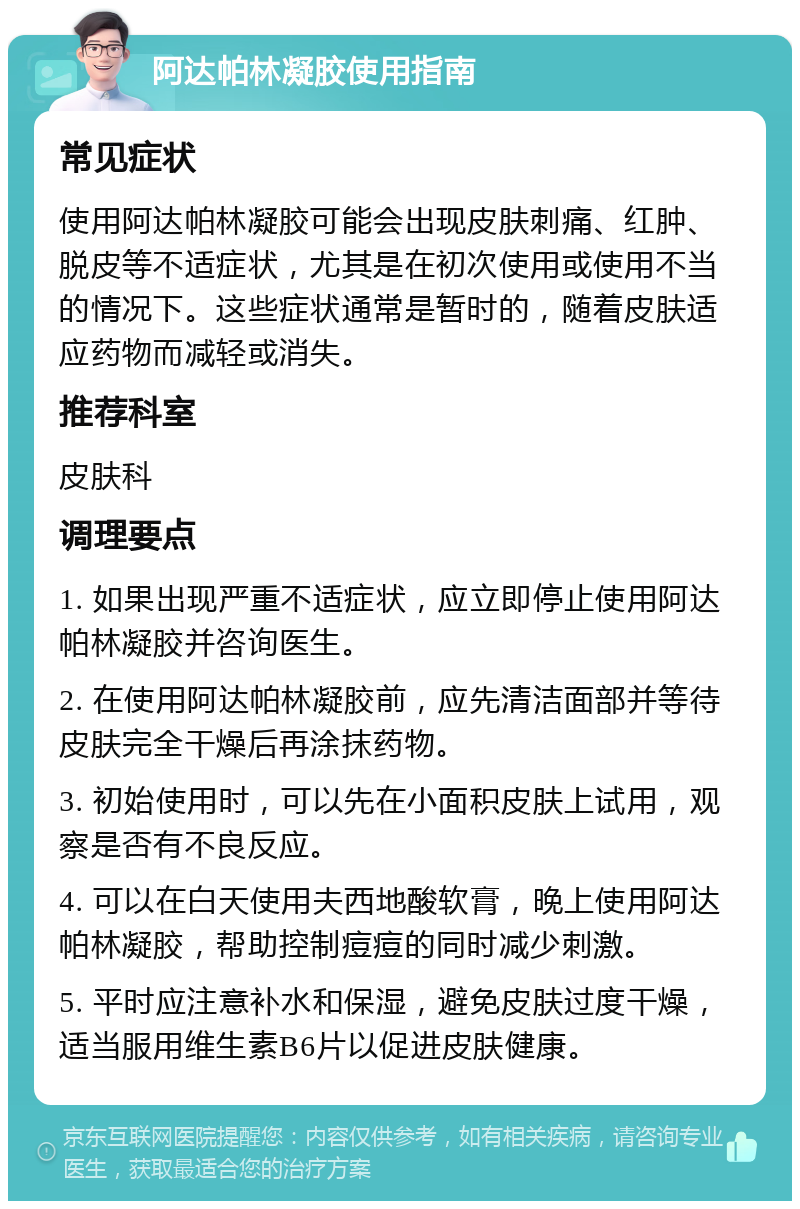 阿达帕林凝胶使用指南 常见症状 使用阿达帕林凝胶可能会出现皮肤刺痛、红肿、脱皮等不适症状，尤其是在初次使用或使用不当的情况下。这些症状通常是暂时的，随着皮肤适应药物而减轻或消失。 推荐科室 皮肤科 调理要点 1. 如果出现严重不适症状，应立即停止使用阿达帕林凝胶并咨询医生。 2. 在使用阿达帕林凝胶前，应先清洁面部并等待皮肤完全干燥后再涂抹药物。 3. 初始使用时，可以先在小面积皮肤上试用，观察是否有不良反应。 4. 可以在白天使用夫西地酸软膏，晚上使用阿达帕林凝胶，帮助控制痘痘的同时减少刺激。 5. 平时应注意补水和保湿，避免皮肤过度干燥，适当服用维生素B6片以促进皮肤健康。