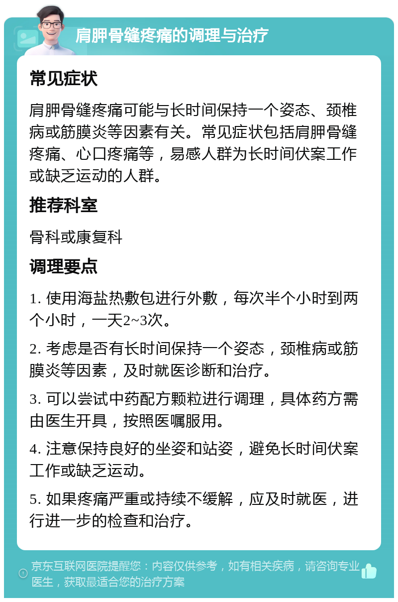 肩胛骨缝疼痛的调理与治疗 常见症状 肩胛骨缝疼痛可能与长时间保持一个姿态、颈椎病或筋膜炎等因素有关。常见症状包括肩胛骨缝疼痛、心口疼痛等，易感人群为长时间伏案工作或缺乏运动的人群。 推荐科室 骨科或康复科 调理要点 1. 使用海盐热敷包进行外敷，每次半个小时到两个小时，一天2~3次。 2. 考虑是否有长时间保持一个姿态，颈椎病或筋膜炎等因素，及时就医诊断和治疗。 3. 可以尝试中药配方颗粒进行调理，具体药方需由医生开具，按照医嘱服用。 4. 注意保持良好的坐姿和站姿，避免长时间伏案工作或缺乏运动。 5. 如果疼痛严重或持续不缓解，应及时就医，进行进一步的检查和治疗。