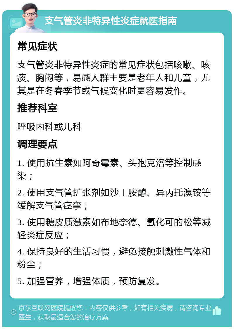 支气管炎非特异性炎症就医指南 常见症状 支气管炎非特异性炎症的常见症状包括咳嗽、咳痰、胸闷等，易感人群主要是老年人和儿童，尤其是在冬春季节或气候变化时更容易发作。 推荐科室 呼吸内科或儿科 调理要点 1. 使用抗生素如阿奇霉素、头孢克洛等控制感染； 2. 使用支气管扩张剂如沙丁胺醇、异丙托溴铵等缓解支气管痉挛； 3. 使用糖皮质激素如布地奈德、氢化可的松等减轻炎症反应； 4. 保持良好的生活习惯，避免接触刺激性气体和粉尘； 5. 加强营养，增强体质，预防复发。