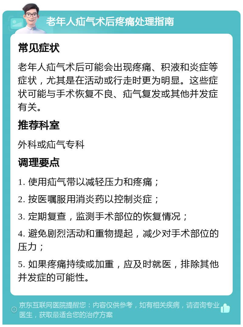 老年人疝气术后疼痛处理指南 常见症状 老年人疝气术后可能会出现疼痛、积液和炎症等症状，尤其是在活动或行走时更为明显。这些症状可能与手术恢复不良、疝气复发或其他并发症有关。 推荐科室 外科或疝气专科 调理要点 1. 使用疝气带以减轻压力和疼痛； 2. 按医嘱服用消炎药以控制炎症； 3. 定期复查，监测手术部位的恢复情况； 4. 避免剧烈活动和重物提起，减少对手术部位的压力； 5. 如果疼痛持续或加重，应及时就医，排除其他并发症的可能性。