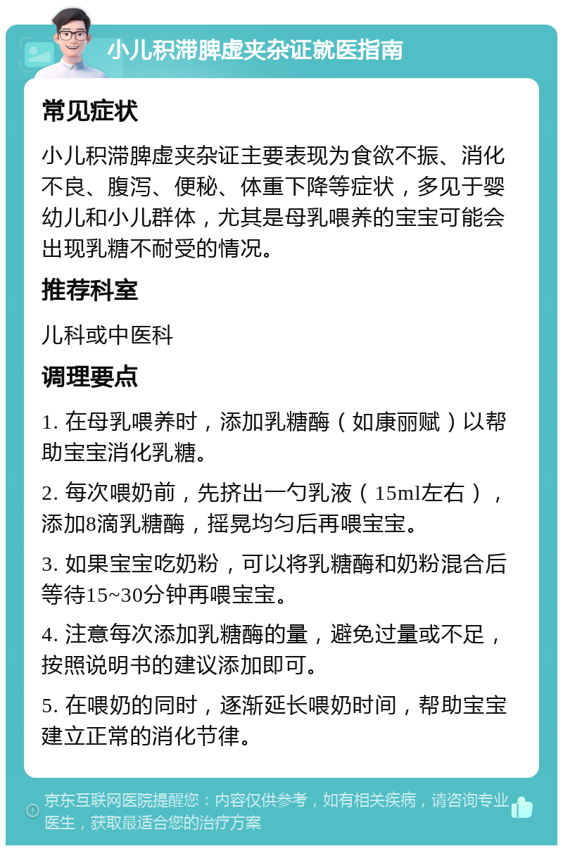 小儿积滞脾虚夹杂证就医指南 常见症状 小儿积滞脾虚夹杂证主要表现为食欲不振、消化不良、腹泻、便秘、体重下降等症状，多见于婴幼儿和小儿群体，尤其是母乳喂养的宝宝可能会出现乳糖不耐受的情况。 推荐科室 儿科或中医科 调理要点 1. 在母乳喂养时，添加乳糖酶（如康丽赋）以帮助宝宝消化乳糖。 2. 每次喂奶前，先挤出一勺乳液（15ml左右），添加8滴乳糖酶，摇晃均匀后再喂宝宝。 3. 如果宝宝吃奶粉，可以将乳糖酶和奶粉混合后等待15~30分钟再喂宝宝。 4. 注意每次添加乳糖酶的量，避免过量或不足，按照说明书的建议添加即可。 5. 在喂奶的同时，逐渐延长喂奶时间，帮助宝宝建立正常的消化节律。