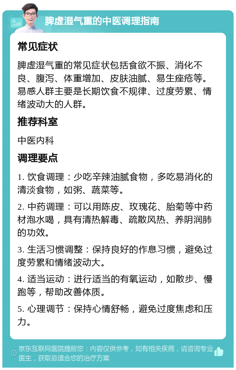 脾虚湿气重的中医调理指南 常见症状 脾虚湿气重的常见症状包括食欲不振、消化不良、腹泻、体重增加、皮肤油腻、易生痤疮等。易感人群主要是长期饮食不规律、过度劳累、情绪波动大的人群。 推荐科室 中医内科 调理要点 1. 饮食调理：少吃辛辣油腻食物，多吃易消化的清淡食物，如粥、蔬菜等。 2. 中药调理：可以用陈皮、玫瑰花、胎菊等中药材泡水喝，具有清热解毒、疏散风热、养阴润肺的功效。 3. 生活习惯调整：保持良好的作息习惯，避免过度劳累和情绪波动大。 4. 适当运动：进行适当的有氧运动，如散步、慢跑等，帮助改善体质。 5. 心理调节：保持心情舒畅，避免过度焦虑和压力。