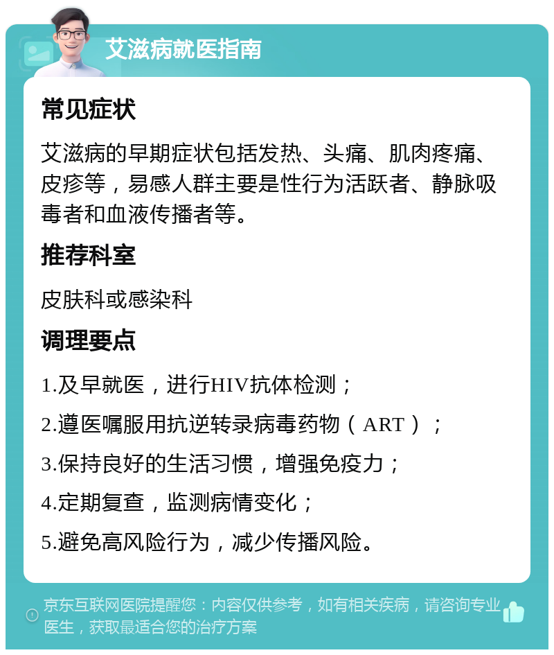 艾滋病就医指南 常见症状 艾滋病的早期症状包括发热、头痛、肌肉疼痛、皮疹等，易感人群主要是性行为活跃者、静脉吸毒者和血液传播者等。 推荐科室 皮肤科或感染科 调理要点 1.及早就医，进行HIV抗体检测； 2.遵医嘱服用抗逆转录病毒药物（ART）； 3.保持良好的生活习惯，增强免疫力； 4.定期复查，监测病情变化； 5.避免高风险行为，减少传播风险。