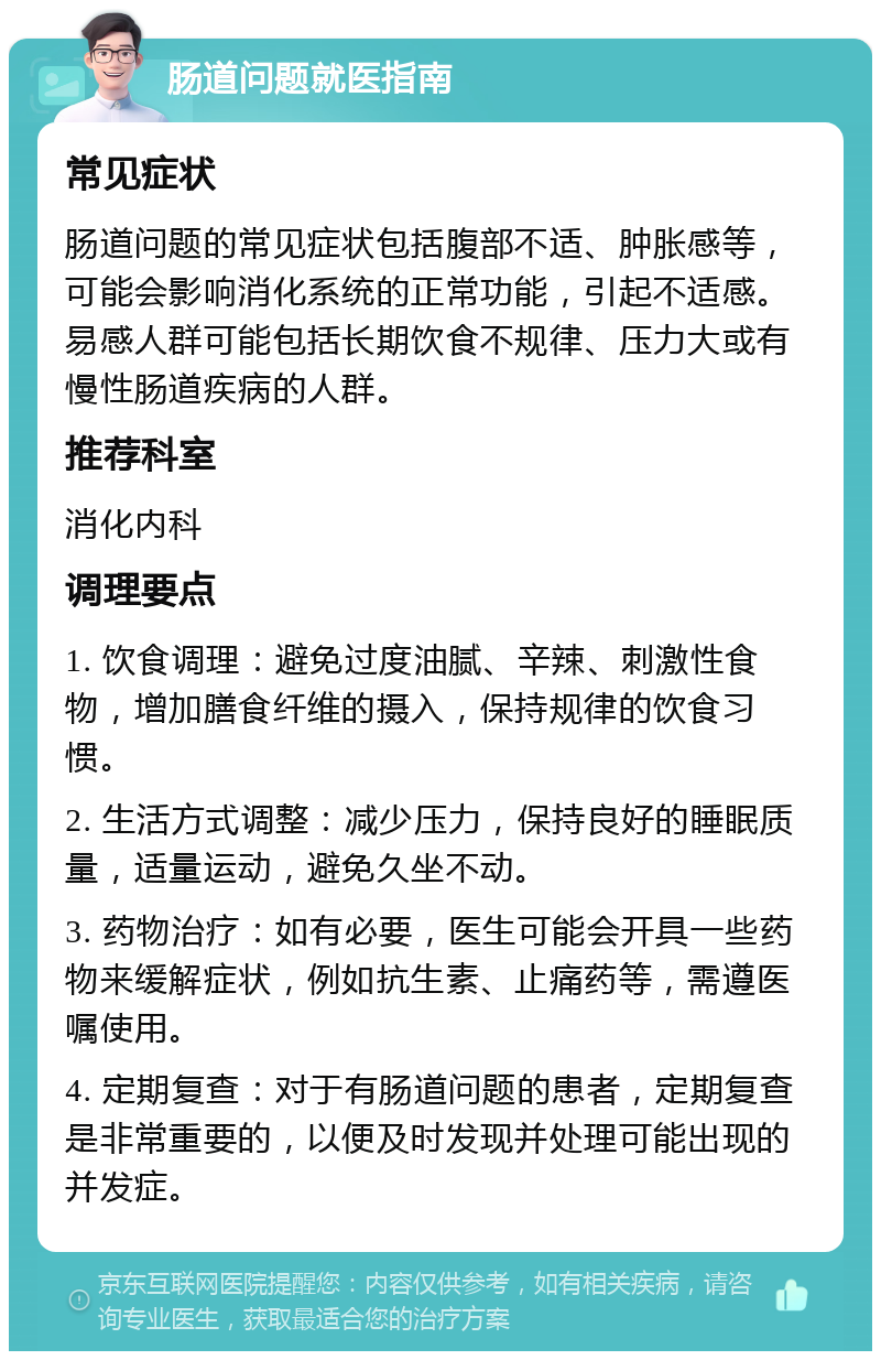 肠道问题就医指南 常见症状 肠道问题的常见症状包括腹部不适、肿胀感等，可能会影响消化系统的正常功能，引起不适感。易感人群可能包括长期饮食不规律、压力大或有慢性肠道疾病的人群。 推荐科室 消化内科 调理要点 1. 饮食调理：避免过度油腻、辛辣、刺激性食物，增加膳食纤维的摄入，保持规律的饮食习惯。 2. 生活方式调整：减少压力，保持良好的睡眠质量，适量运动，避免久坐不动。 3. 药物治疗：如有必要，医生可能会开具一些药物来缓解症状，例如抗生素、止痛药等，需遵医嘱使用。 4. 定期复查：对于有肠道问题的患者，定期复查是非常重要的，以便及时发现并处理可能出现的并发症。