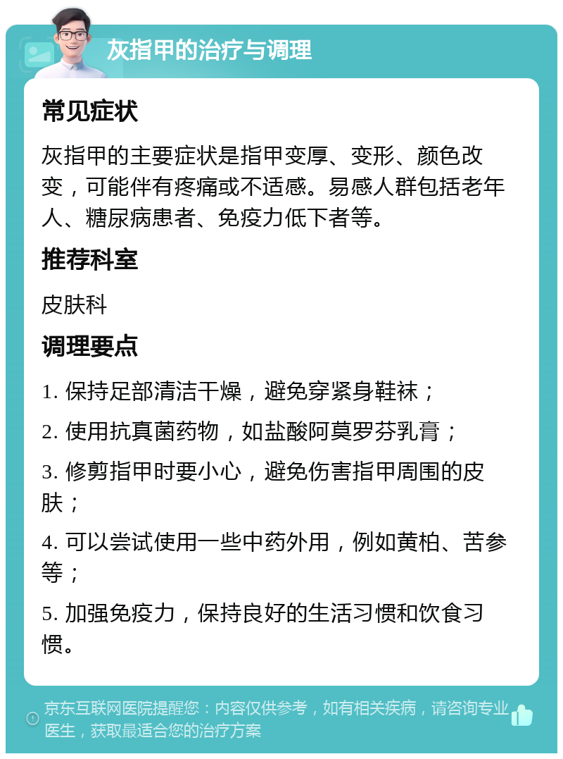 灰指甲的治疗与调理 常见症状 灰指甲的主要症状是指甲变厚、变形、颜色改变，可能伴有疼痛或不适感。易感人群包括老年人、糖尿病患者、免疫力低下者等。 推荐科室 皮肤科 调理要点 1. 保持足部清洁干燥，避免穿紧身鞋袜； 2. 使用抗真菌药物，如盐酸阿莫罗芬乳膏； 3. 修剪指甲时要小心，避免伤害指甲周围的皮肤； 4. 可以尝试使用一些中药外用，例如黄柏、苦参等； 5. 加强免疫力，保持良好的生活习惯和饮食习惯。