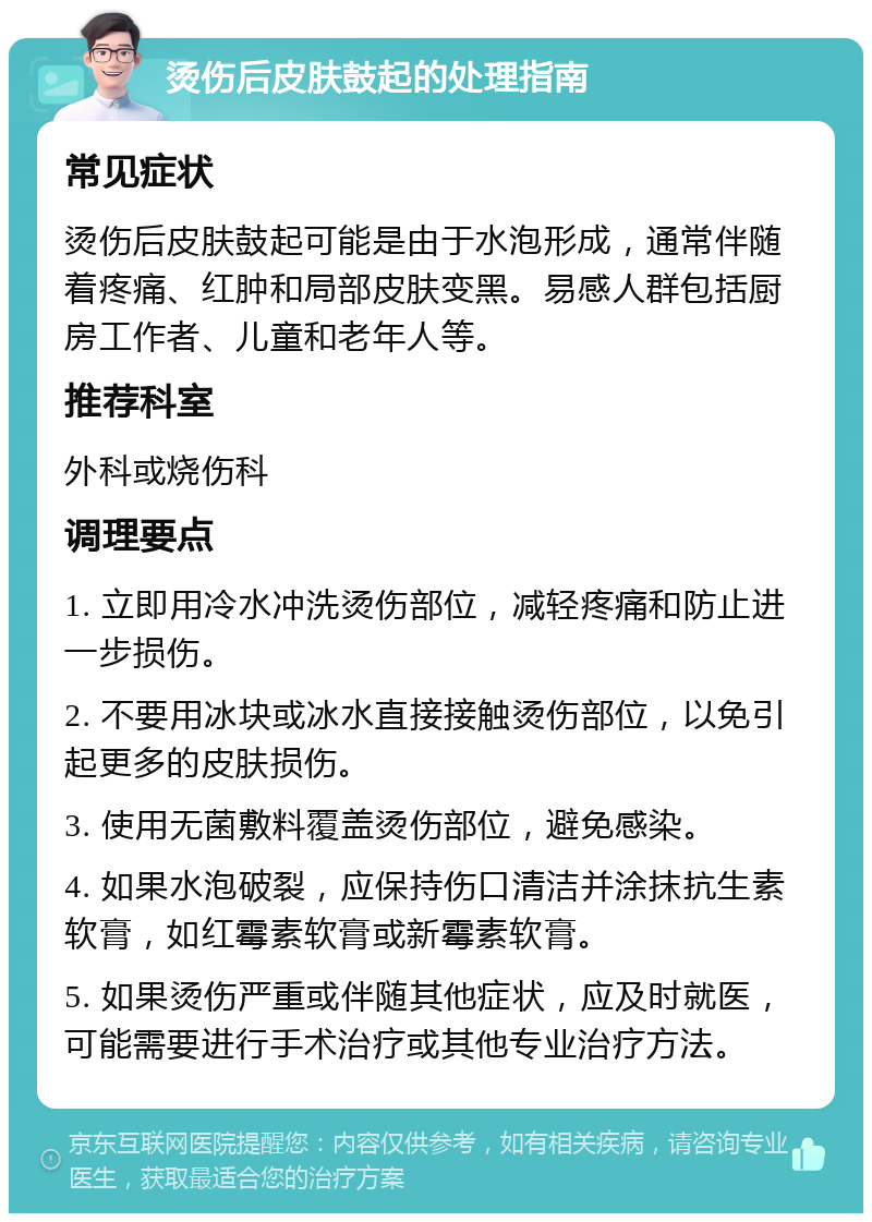 烫伤后皮肤鼓起的处理指南 常见症状 烫伤后皮肤鼓起可能是由于水泡形成，通常伴随着疼痛、红肿和局部皮肤变黑。易感人群包括厨房工作者、儿童和老年人等。 推荐科室 外科或烧伤科 调理要点 1. 立即用冷水冲洗烫伤部位，减轻疼痛和防止进一步损伤。 2. 不要用冰块或冰水直接接触烫伤部位，以免引起更多的皮肤损伤。 3. 使用无菌敷料覆盖烫伤部位，避免感染。 4. 如果水泡破裂，应保持伤口清洁并涂抹抗生素软膏，如红霉素软膏或新霉素软膏。 5. 如果烫伤严重或伴随其他症状，应及时就医，可能需要进行手术治疗或其他专业治疗方法。