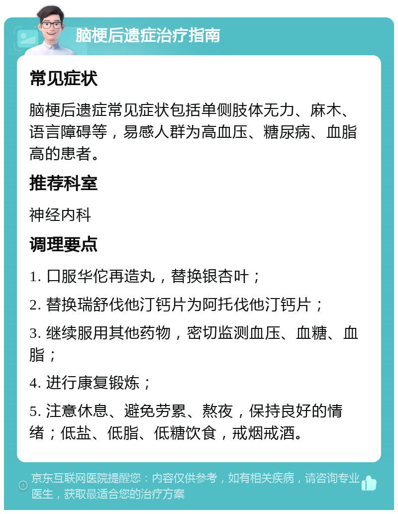 脑梗后遗症治疗指南 常见症状 脑梗后遗症常见症状包括单侧肢体无力、麻木、语言障碍等，易感人群为高血压、糖尿病、血脂高的患者。 推荐科室 神经内科 调理要点 1. 口服华佗再造丸，替换银杏叶； 2. 替换瑞舒伐他汀钙片为阿托伐他汀钙片； 3. 继续服用其他药物，密切监测血压、血糖、血脂； 4. 进行康复锻炼； 5. 注意休息、避免劳累、熬夜，保持良好的情绪；低盐、低脂、低糖饮食，戒烟戒酒。