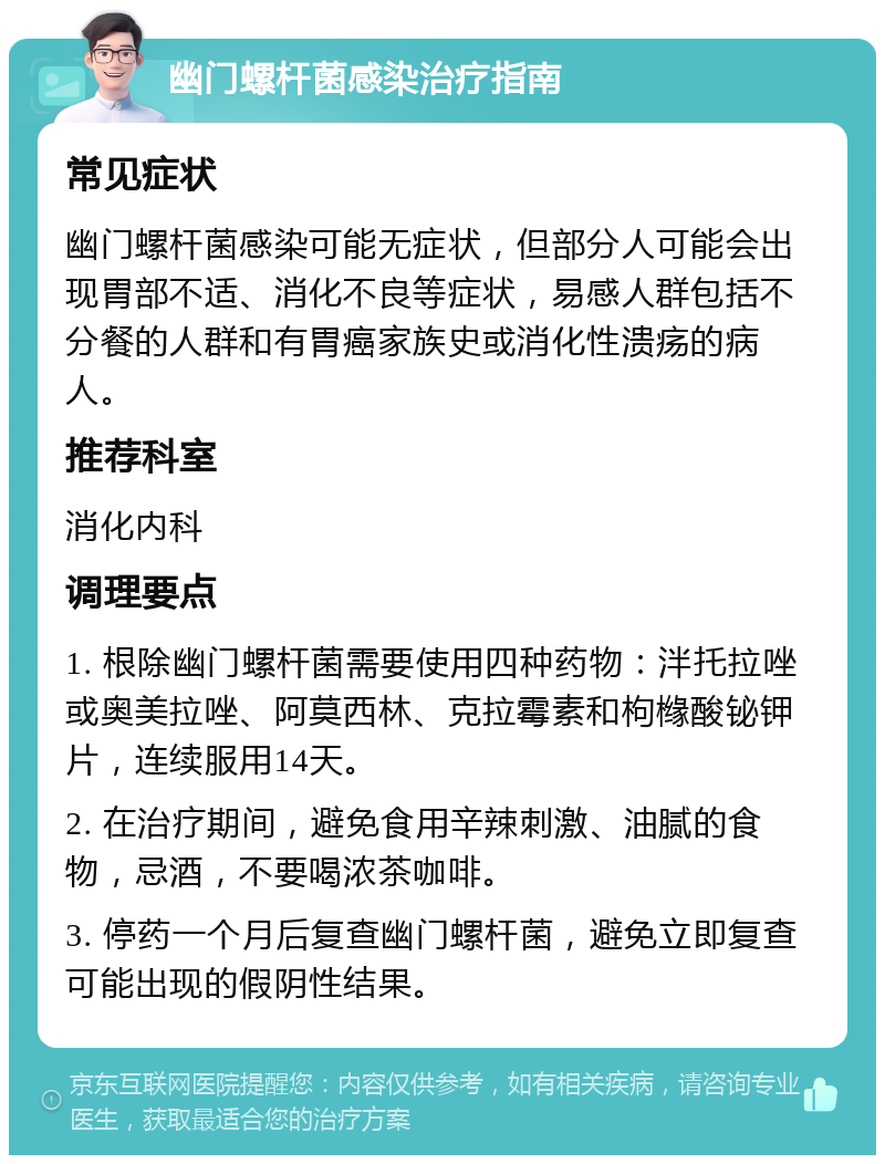 幽门螺杆菌感染治疗指南 常见症状 幽门螺杆菌感染可能无症状，但部分人可能会出现胃部不适、消化不良等症状，易感人群包括不分餐的人群和有胃癌家族史或消化性溃疡的病人。 推荐科室 消化内科 调理要点 1. 根除幽门螺杆菌需要使用四种药物：泮托拉唑或奥美拉唑、阿莫西林、克拉霉素和枸橼酸铋钾片，连续服用14天。 2. 在治疗期间，避免食用辛辣刺激、油腻的食物，忌酒，不要喝浓茶咖啡。 3. 停药一个月后复查幽门螺杆菌，避免立即复查可能出现的假阴性结果。