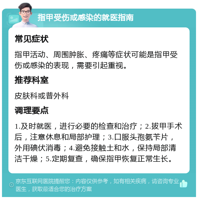 指甲受伤或感染的就医指南 常见症状 指甲活动、周围肿胀、疼痛等症状可能是指甲受伤或感染的表现，需要引起重视。 推荐科室 皮肤科或普外科 调理要点 1.及时就医，进行必要的检查和治疗；2.拔甲手术后，注意休息和局部护理；3.口服头孢氨苄片，外用碘伏消毒；4.避免接触土和水，保持局部清洁干燥；5.定期复查，确保指甲恢复正常生长。