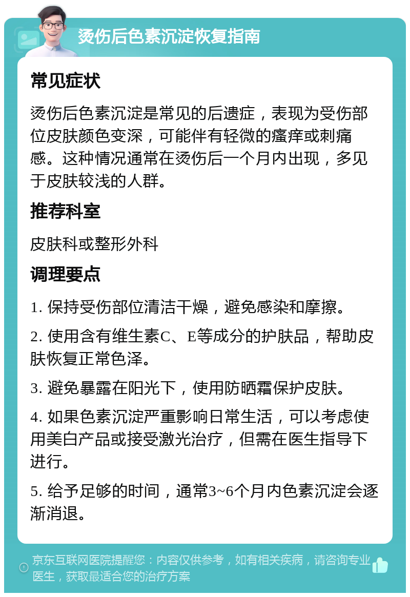 烫伤后色素沉淀恢复指南 常见症状 烫伤后色素沉淀是常见的后遗症，表现为受伤部位皮肤颜色变深，可能伴有轻微的瘙痒或刺痛感。这种情况通常在烫伤后一个月内出现，多见于皮肤较浅的人群。 推荐科室 皮肤科或整形外科 调理要点 1. 保持受伤部位清洁干燥，避免感染和摩擦。 2. 使用含有维生素C、E等成分的护肤品，帮助皮肤恢复正常色泽。 3. 避免暴露在阳光下，使用防晒霜保护皮肤。 4. 如果色素沉淀严重影响日常生活，可以考虑使用美白产品或接受激光治疗，但需在医生指导下进行。 5. 给予足够的时间，通常3~6个月内色素沉淀会逐渐消退。