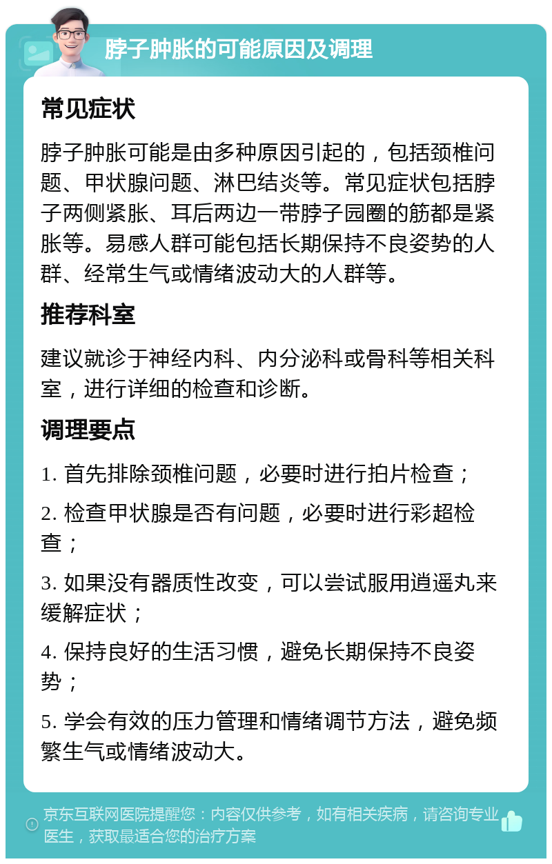 脖子肿胀的可能原因及调理 常见症状 脖子肿胀可能是由多种原因引起的，包括颈椎问题、甲状腺问题、淋巴结炎等。常见症状包括脖子两侧紧胀、耳后两边一带脖子园圈的筋都是紧胀等。易感人群可能包括长期保持不良姿势的人群、经常生气或情绪波动大的人群等。 推荐科室 建议就诊于神经内科、内分泌科或骨科等相关科室，进行详细的检查和诊断。 调理要点 1. 首先排除颈椎问题，必要时进行拍片检查； 2. 检查甲状腺是否有问题，必要时进行彩超检查； 3. 如果没有器质性改变，可以尝试服用逍遥丸来缓解症状； 4. 保持良好的生活习惯，避免长期保持不良姿势； 5. 学会有效的压力管理和情绪调节方法，避免频繁生气或情绪波动大。