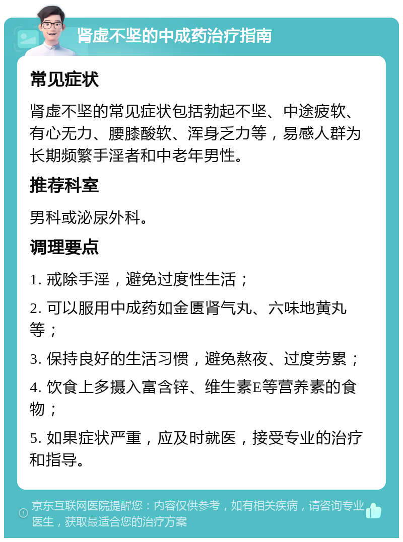 肾虚不坚的中成药治疗指南 常见症状 肾虚不坚的常见症状包括勃起不坚、中途疲软、有心无力、腰膝酸软、浑身乏力等，易感人群为长期频繁手淫者和中老年男性。 推荐科室 男科或泌尿外科。 调理要点 1. 戒除手淫，避免过度性生活； 2. 可以服用中成药如金匮肾气丸、六味地黄丸等； 3. 保持良好的生活习惯，避免熬夜、过度劳累； 4. 饮食上多摄入富含锌、维生素E等营养素的食物； 5. 如果症状严重，应及时就医，接受专业的治疗和指导。