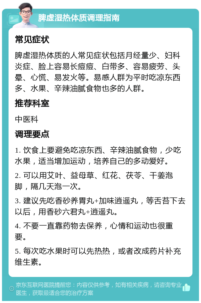 脾虚湿热体质调理指南 常见症状 脾虚湿热体质的人常见症状包括月经量少、妇科炎症、脸上容易长痘痘、白带多、容易疲劳、头晕、心慌、易发火等。易感人群为平时吃凉东西多、水果、辛辣油腻食物也多的人群。 推荐科室 中医科 调理要点 1. 饮食上要避免吃凉东西、辛辣油腻食物，少吃水果，适当增加运动，培养自己的多动爱好。 2. 可以用艾叶、益母草、红花、茯苓、干姜泡脚，隔几天泡一次。 3. 建议先吃香砂养胃丸+加味逍遥丸，等舌苔下去以后，用香砂六君丸+逍遥丸。 4. 不要一直靠药物去保养，心情和运动也很重要。 5. 每次吃水果时可以先热热，或者改成药片补充维生素。