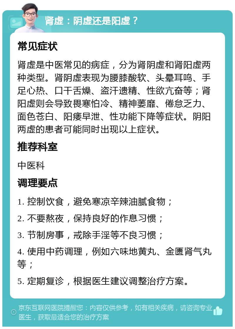 肾虚：阴虚还是阳虚？ 常见症状 肾虚是中医常见的病症，分为肾阴虚和肾阳虚两种类型。肾阴虚表现为腰膝酸软、头晕耳鸣、手足心热、口干舌燥、盗汗遗精、性欲亢奋等；肾阳虚则会导致畏寒怕冷、精神萎靡、倦怠乏力、面色苍白、阳痿早泄、性功能下降等症状。阴阳两虚的患者可能同时出现以上症状。 推荐科室 中医科 调理要点 1. 控制饮食，避免寒凉辛辣油腻食物； 2. 不要熬夜，保持良好的作息习惯； 3. 节制房事，戒除手淫等不良习惯； 4. 使用中药调理，例如六味地黄丸、金匮肾气丸等； 5. 定期复诊，根据医生建议调整治疗方案。