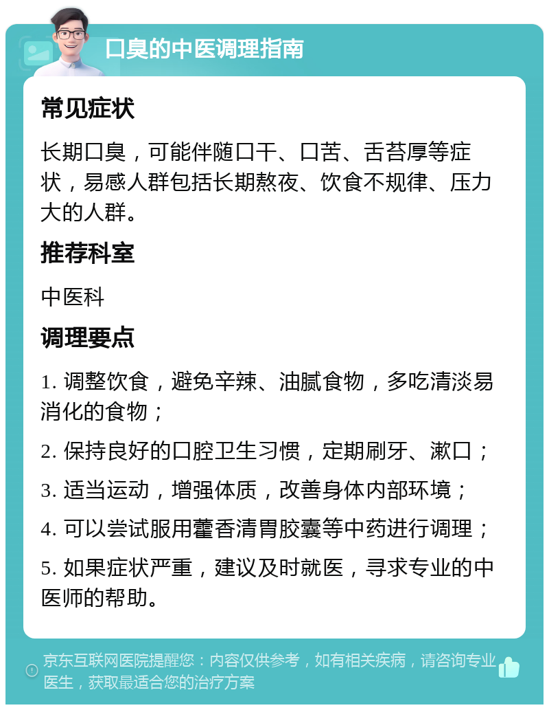 口臭的中医调理指南 常见症状 长期口臭，可能伴随口干、口苦、舌苔厚等症状，易感人群包括长期熬夜、饮食不规律、压力大的人群。 推荐科室 中医科 调理要点 1. 调整饮食，避免辛辣、油腻食物，多吃清淡易消化的食物； 2. 保持良好的口腔卫生习惯，定期刷牙、漱口； 3. 适当运动，增强体质，改善身体内部环境； 4. 可以尝试服用藿香清胃胶囊等中药进行调理； 5. 如果症状严重，建议及时就医，寻求专业的中医师的帮助。