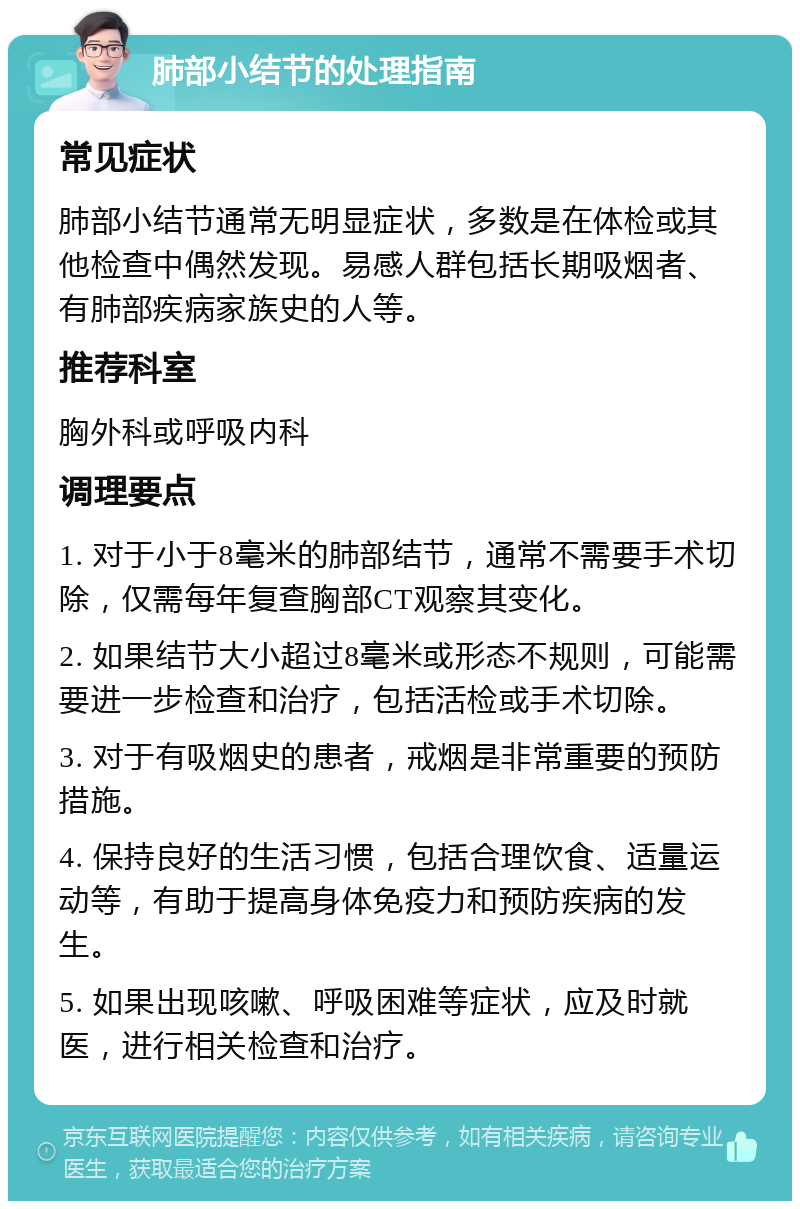 肺部小结节的处理指南 常见症状 肺部小结节通常无明显症状，多数是在体检或其他检查中偶然发现。易感人群包括长期吸烟者、有肺部疾病家族史的人等。 推荐科室 胸外科或呼吸内科 调理要点 1. 对于小于8毫米的肺部结节，通常不需要手术切除，仅需每年复查胸部CT观察其变化。 2. 如果结节大小超过8毫米或形态不规则，可能需要进一步检查和治疗，包括活检或手术切除。 3. 对于有吸烟史的患者，戒烟是非常重要的预防措施。 4. 保持良好的生活习惯，包括合理饮食、适量运动等，有助于提高身体免疫力和预防疾病的发生。 5. 如果出现咳嗽、呼吸困难等症状，应及时就医，进行相关检查和治疗。