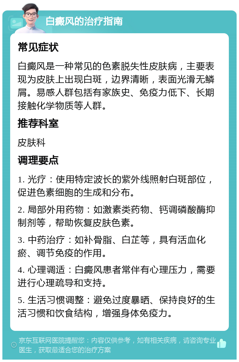 白癜风的治疗指南 常见症状 白癜风是一种常见的色素脱失性皮肤病，主要表现为皮肤上出现白斑，边界清晰，表面光滑无鳞屑。易感人群包括有家族史、免疫力低下、长期接触化学物质等人群。 推荐科室 皮肤科 调理要点 1. 光疗：使用特定波长的紫外线照射白斑部位，促进色素细胞的生成和分布。 2. 局部外用药物：如激素类药物、钙调磷酸酶抑制剂等，帮助恢复皮肤色素。 3. 中药治疗：如补骨脂、白芷等，具有活血化瘀、调节免疫的作用。 4. 心理调适：白癜风患者常伴有心理压力，需要进行心理疏导和支持。 5. 生活习惯调整：避免过度暴晒、保持良好的生活习惯和饮食结构，增强身体免疫力。