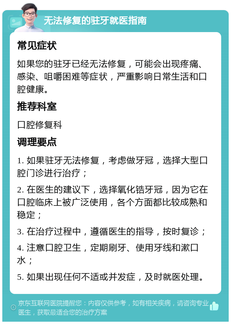 无法修复的驻牙就医指南 常见症状 如果您的驻牙已经无法修复，可能会出现疼痛、感染、咀嚼困难等症状，严重影响日常生活和口腔健康。 推荐科室 口腔修复科 调理要点 1. 如果驻牙无法修复，考虑做牙冠，选择大型口腔门诊进行治疗； 2. 在医生的建议下，选择氧化锆牙冠，因为它在口腔临床上被广泛使用，各个方面都比较成熟和稳定； 3. 在治疗过程中，遵循医生的指导，按时复诊； 4. 注意口腔卫生，定期刷牙、使用牙线和漱口水； 5. 如果出现任何不适或并发症，及时就医处理。