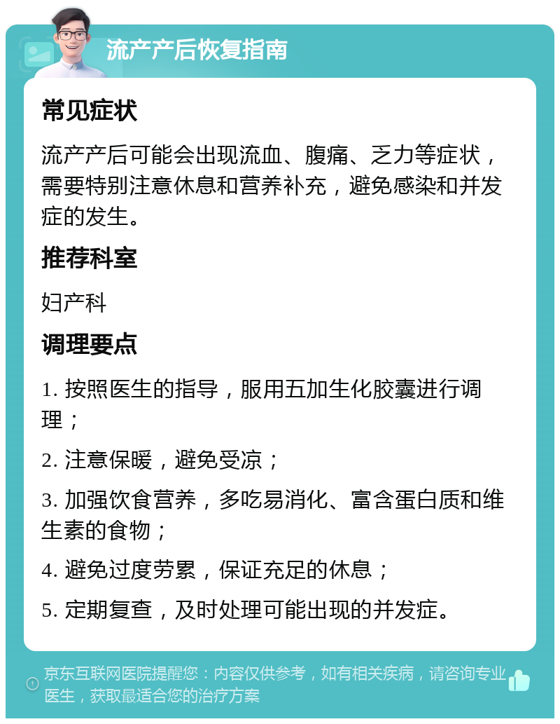 流产产后恢复指南 常见症状 流产产后可能会出现流血、腹痛、乏力等症状，需要特别注意休息和营养补充，避免感染和并发症的发生。 推荐科室 妇产科 调理要点 1. 按照医生的指导，服用五加生化胶囊进行调理； 2. 注意保暖，避免受凉； 3. 加强饮食营养，多吃易消化、富含蛋白质和维生素的食物； 4. 避免过度劳累，保证充足的休息； 5. 定期复查，及时处理可能出现的并发症。