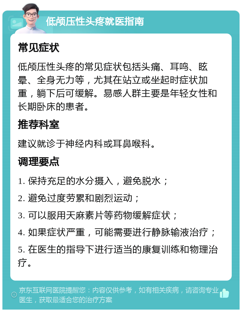 低颅压性头疼就医指南 常见症状 低颅压性头疼的常见症状包括头痛、耳鸣、眩晕、全身无力等，尤其在站立或坐起时症状加重，躺下后可缓解。易感人群主要是年轻女性和长期卧床的患者。 推荐科室 建议就诊于神经内科或耳鼻喉科。 调理要点 1. 保持充足的水分摄入，避免脱水； 2. 避免过度劳累和剧烈运动； 3. 可以服用天麻素片等药物缓解症状； 4. 如果症状严重，可能需要进行静脉输液治疗； 5. 在医生的指导下进行适当的康复训练和物理治疗。