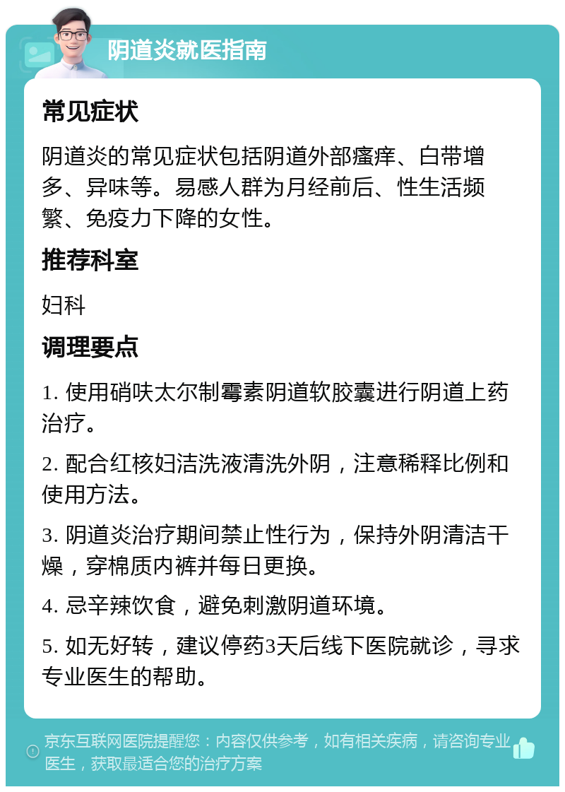 阴道炎就医指南 常见症状 阴道炎的常见症状包括阴道外部瘙痒、白带增多、异味等。易感人群为月经前后、性生活频繁、免疫力下降的女性。 推荐科室 妇科 调理要点 1. 使用硝呋太尔制霉素阴道软胶囊进行阴道上药治疗。 2. 配合红核妇洁洗液清洗外阴，注意稀释比例和使用方法。 3. 阴道炎治疗期间禁止性行为，保持外阴清洁干燥，穿棉质内裤并每日更换。 4. 忌辛辣饮食，避免刺激阴道环境。 5. 如无好转，建议停药3天后线下医院就诊，寻求专业医生的帮助。